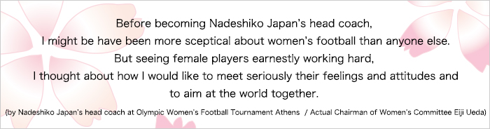 自分がなでしこジャパンの監督になる前は、女子サッカーなんて・・・って誰よりも思っていたかもしれません。それが彼女たちのひたむきに取り組む姿を見て、その気持ち・姿勢に真剣に応えたい、いっしょに世界を目指そうと思うようになりました。（アテネオリンピック なでしこジャパン監督／現女子委員長 上田栄治 談）