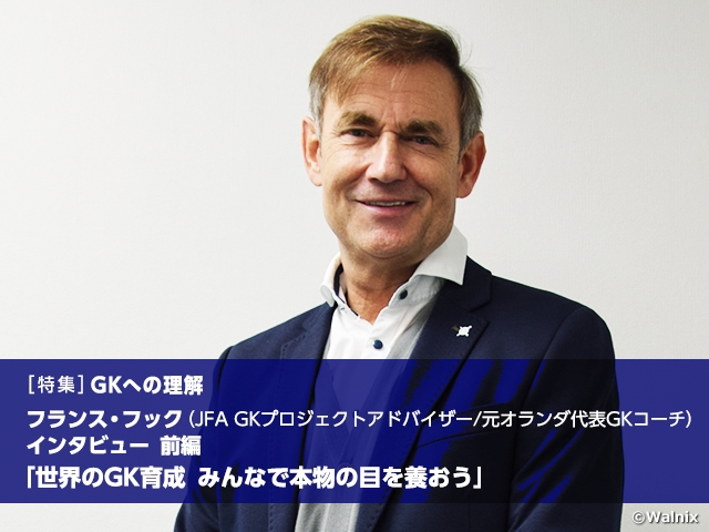 [Special feature] Understanding the GK position: Developing world-class GKs - Let’s nurture our eyes to see through the essence, Interview with JFA GK Project Advisor/former GK Coach of Netherlands National Team Frans HOEK Vol.1