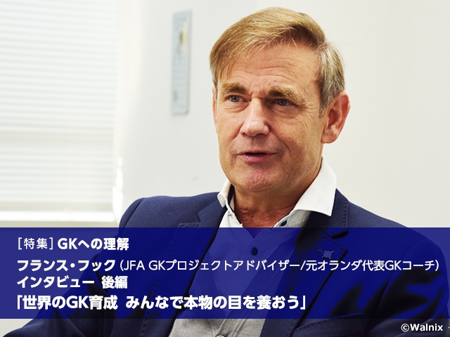 [Special feature] Understanding the GK position: Developing world-class GKs - Let’s nurture our eyes to see through the essence, Interview with JFA GK Project Advisor/former GK Coach of Netherlands National Team Frans HOEK Vol.2