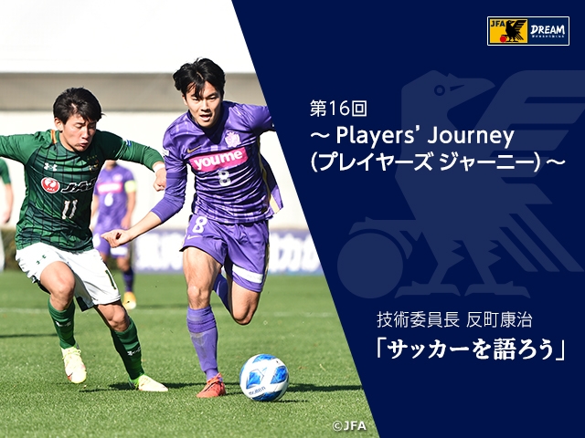 Players’ Journey（プレイヤーズ ジャーニー） ～技術委員長 反町康治「サッカーを語ろう」第16回～