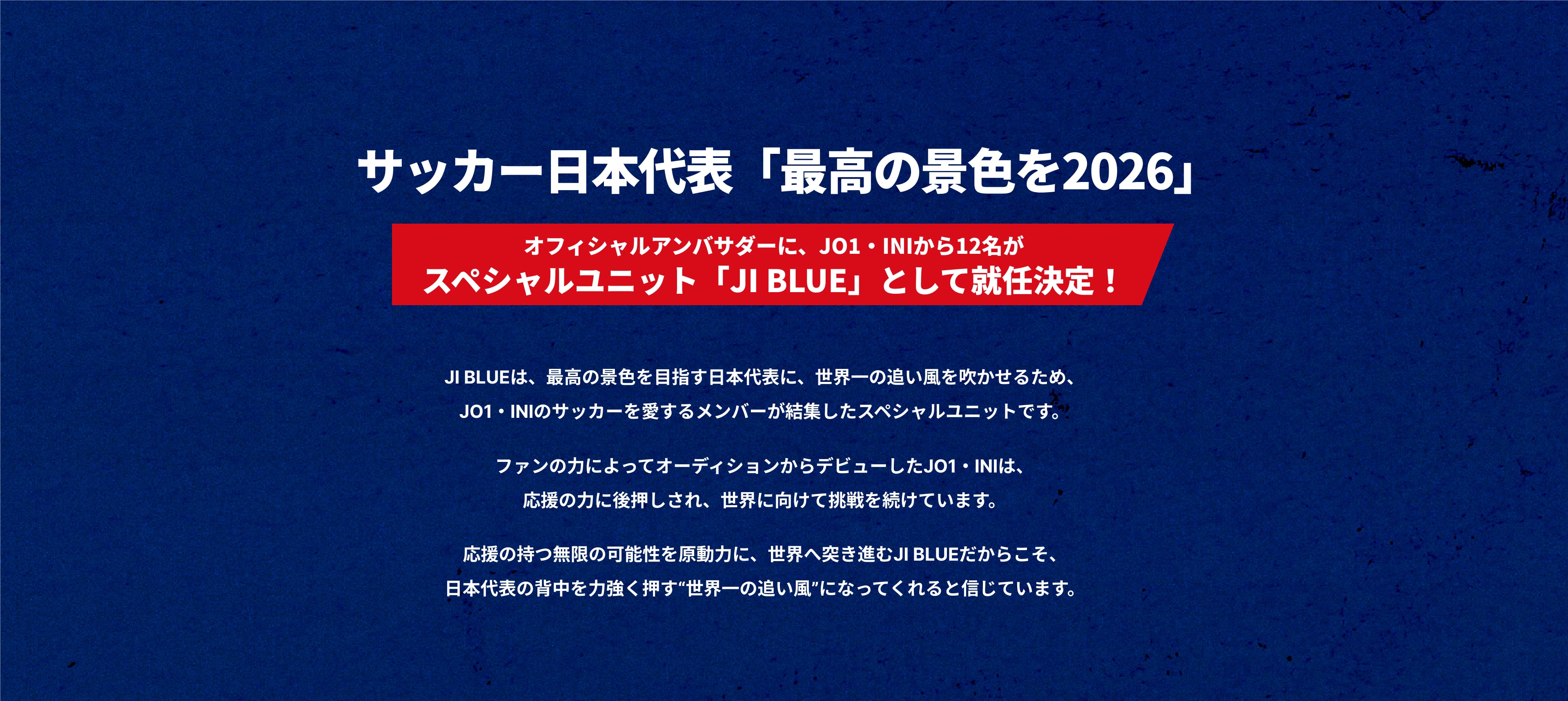 サッカー日本代表「最高の景色を2026」オフィシャルアンバサダーに、JO1・INIから12名がスペシャルユニット「JI BLUE」として就任決定！JI BLUEは、最高の景色を目指す日本代表に、世界一の追い風を吹かせるため、JO1・INIのサッカーを愛するメンバーが結集したスペシャルユニットです。ファンの力によってオーディションからデビューしたJO1・INIは、応援の力に後押しされ、世界に向けて挑戦を続けています。応援の持つ無限の可能性を原動力に、世界へ突き進むJI BLUEだからこそ、日本代表の背中を力強く押す“世界一の追い風”になってくれると信じています。